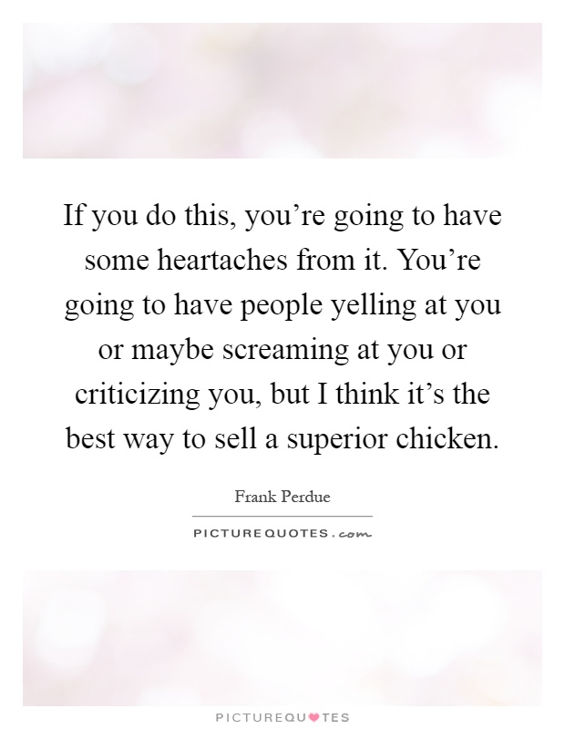 If you do this, you're going to have some heartaches from it. You're going to have people yelling at you or maybe screaming at you or criticizing you, but I think it's the best way to sell a superior chicken Picture Quote #1