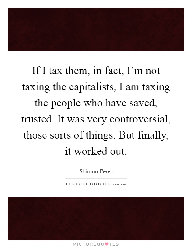 If I tax them, in fact, I'm not taxing the capitalists, I am taxing the people who have saved, trusted. It was very controversial, those sorts of things. But finally, it worked out Picture Quote #1