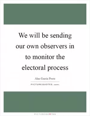 We will be sending our own observers in to monitor the electoral process Picture Quote #1