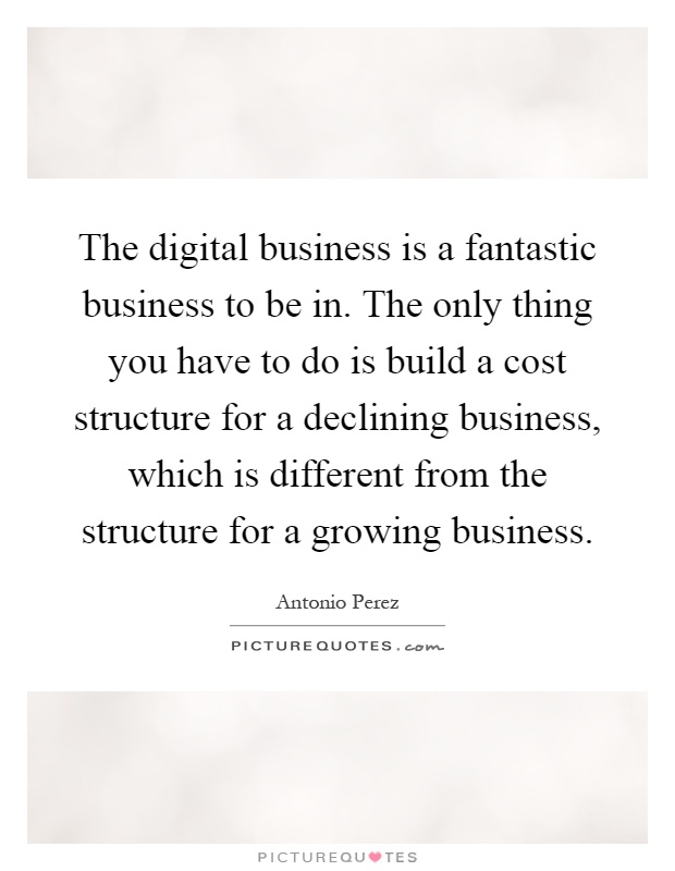 The digital business is a fantastic business to be in. The only thing you have to do is build a cost structure for a declining business, which is different from the structure for a growing business Picture Quote #1