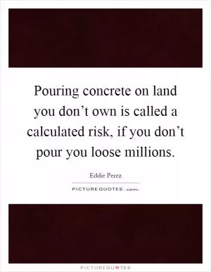 Pouring concrete on land you don’t own is called a calculated risk, if you don’t pour you loose millions Picture Quote #1