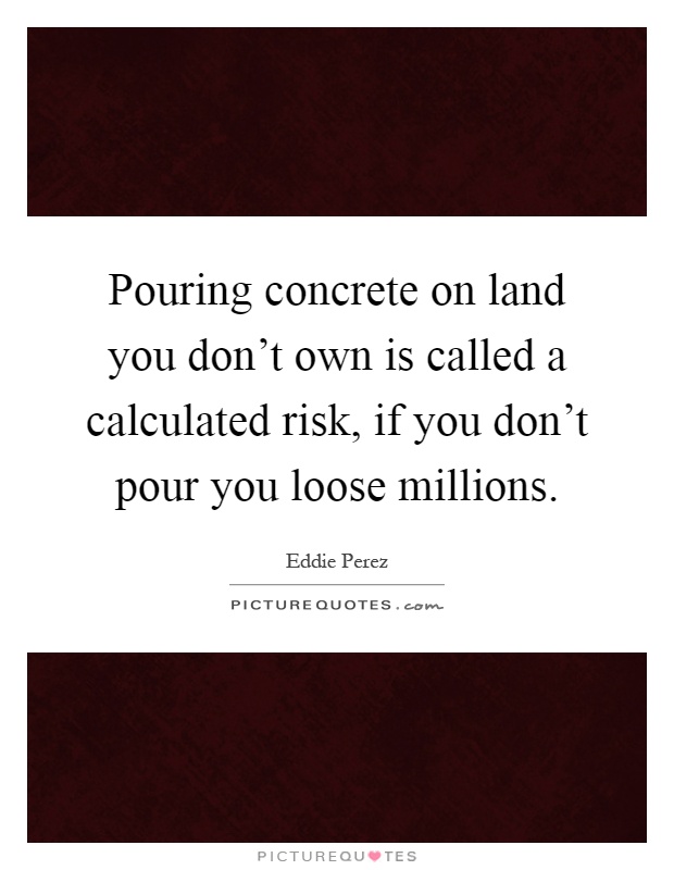 Pouring concrete on land you don't own is called a calculated risk, if you don't pour you loose millions Picture Quote #1