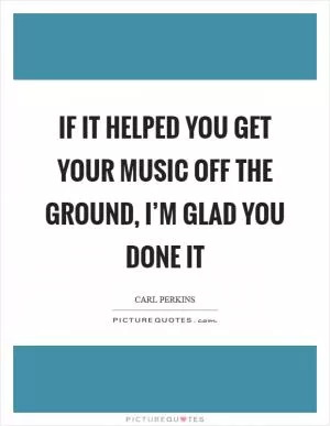 If it helped you get your music off the ground, I’m glad you done it Picture Quote #1