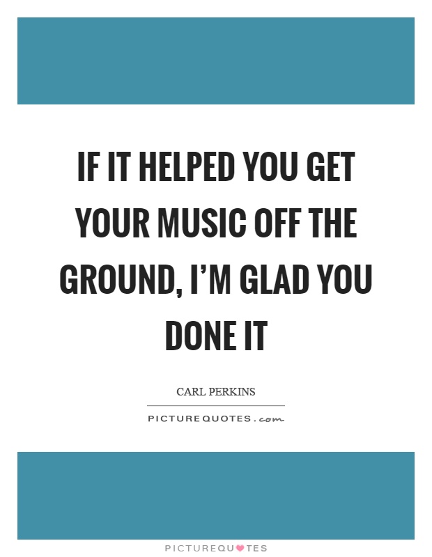 If it helped you get your music off the ground, I'm glad you done it Picture Quote #1