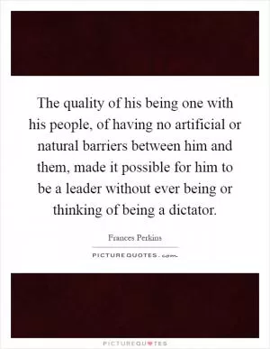 The quality of his being one with his people, of having no artificial or natural barriers between him and them, made it possible for him to be a leader without ever being or thinking of being a dictator Picture Quote #1