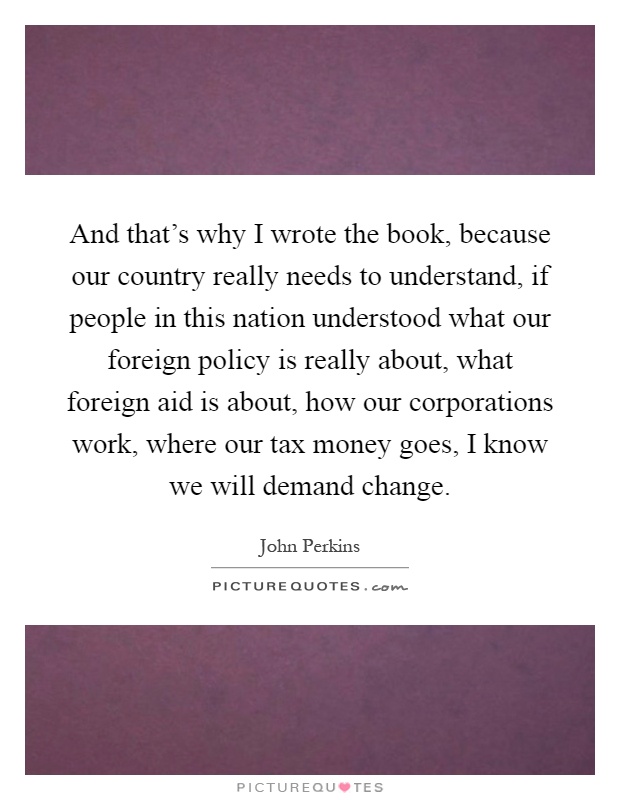 And that's why I wrote the book, because our country really needs to understand, if people in this nation understood what our foreign policy is really about, what foreign aid is about, how our corporations work, where our tax money goes, I know we will demand change Picture Quote #1
