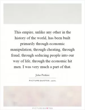 This empire, unlike any other in the history of the world, has been built primarily through economic manipulation, through cheating, through fraud, through seducing people into our way of life, through the economic hit men. I was very much a part of that Picture Quote #1