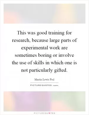 This was good training for research, because large parts of experimental work are sometimes boring or involve the use of skills in which one is not particularly gifted Picture Quote #1