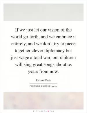 If we just let our vision of the world go forth, and we embrace it entirely, and we don’t try to piece together clever diplomacy but just wage a total war, our children will sing great songs about us years from now Picture Quote #1