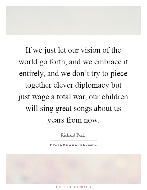 If we just let our vision of the world go forth, and we embrace it entirely, and we don't try to piece together clever diplomacy but just wage a total war, our children will sing great songs about us years from now Picture Quote #1