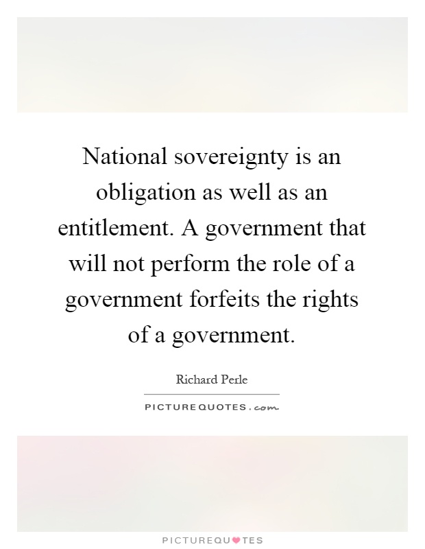 National sovereignty is an obligation as well as an entitlement. A government that will not perform the role of a government forfeits the rights of a government Picture Quote #1