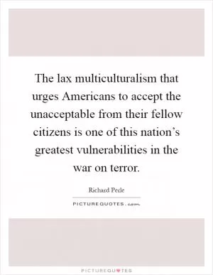 The lax multiculturalism that urges Americans to accept the unacceptable from their fellow citizens is one of this nation’s greatest vulnerabilities in the war on terror Picture Quote #1