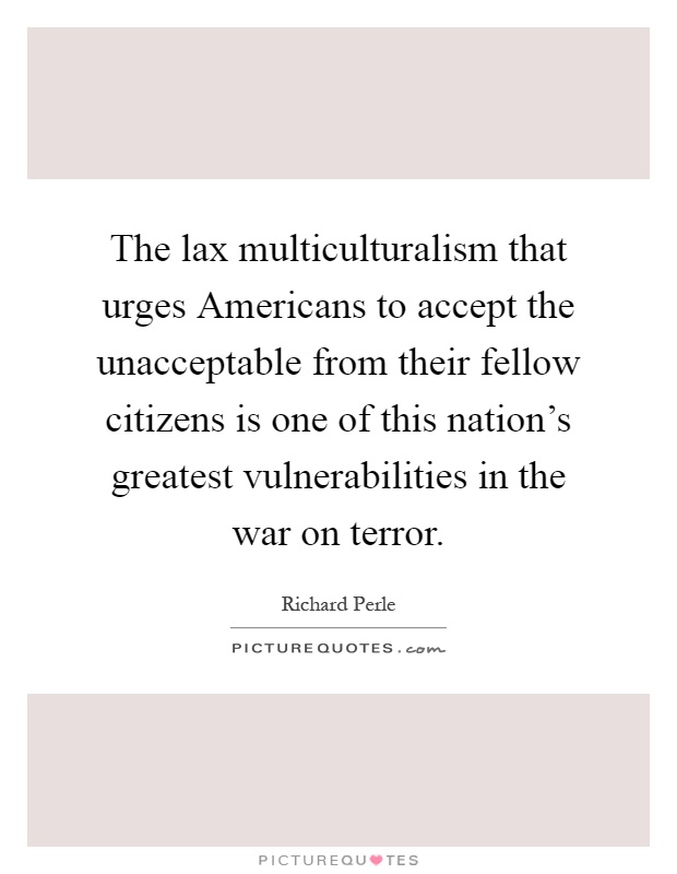 The lax multiculturalism that urges Americans to accept the unacceptable from their fellow citizens is one of this nation's greatest vulnerabilities in the war on terror Picture Quote #1