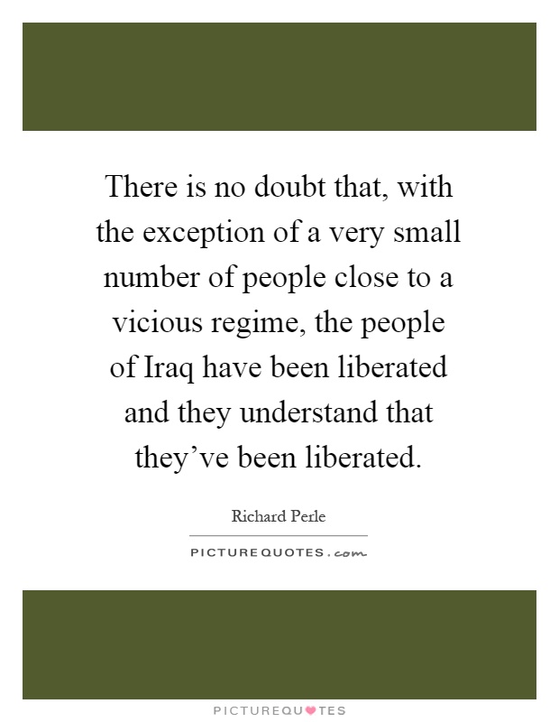 There is no doubt that, with the exception of a very small number of people close to a vicious regime, the people of Iraq have been liberated and they understand that they've been liberated Picture Quote #1