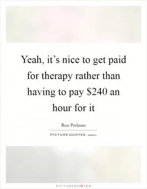 Yeah, it’s nice to get paid for therapy rather than having to pay $240 an hour for it Picture Quote #1