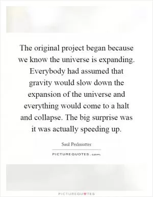 The original project began because we know the universe is expanding. Everybody had assumed that gravity would slow down the expansion of the universe and everything would come to a halt and collapse. The big surprise was it was actually speeding up Picture Quote #1