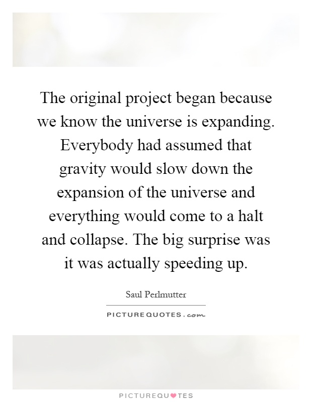 The original project began because we know the universe is expanding. Everybody had assumed that gravity would slow down the expansion of the universe and everything would come to a halt and collapse. The big surprise was it was actually speeding up Picture Quote #1