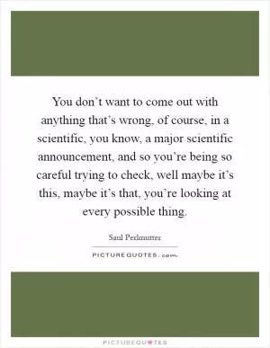 You don’t want to come out with anything that’s wrong, of course, in a scientific, you know, a major scientific announcement, and so you’re being so careful trying to check, well maybe it’s this, maybe it’s that, you’re looking at every possible thing Picture Quote #1