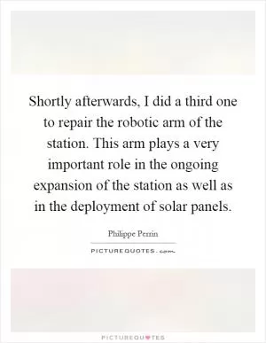 Shortly afterwards, I did a third one to repair the robotic arm of the station. This arm plays a very important role in the ongoing expansion of the station as well as in the deployment of solar panels Picture Quote #1