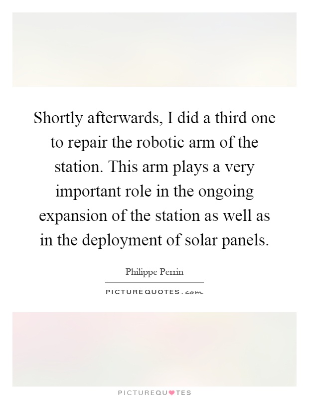 Shortly afterwards, I did a third one to repair the robotic arm of the station. This arm plays a very important role in the ongoing expansion of the station as well as in the deployment of solar panels Picture Quote #1