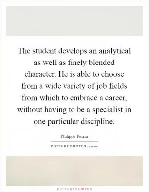 The student develops an analytical as well as finely blended character. He is able to choose from a wide variety of job fields from which to embrace a career, without having to be a specialist in one particular discipline Picture Quote #1