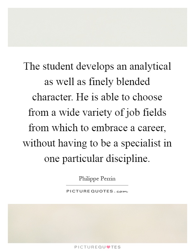 The student develops an analytical as well as finely blended character. He is able to choose from a wide variety of job fields from which to embrace a career, without having to be a specialist in one particular discipline Picture Quote #1