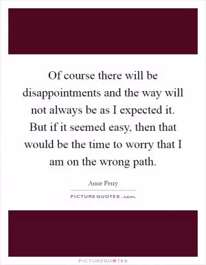 Of course there will be disappointments and the way will not always be as I expected it. But if it seemed easy, then that would be the time to worry that I am on the wrong path Picture Quote #1