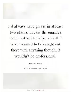 I’d always have grease in at least two places, in case the umpires would ask me to wipe one off. I never wanted to be caught out there with anything though, it wouldn’t be professional Picture Quote #1