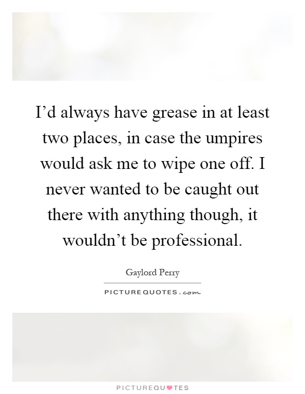 I'd always have grease in at least two places, in case the umpires would ask me to wipe one off. I never wanted to be caught out there with anything though, it wouldn't be professional Picture Quote #1