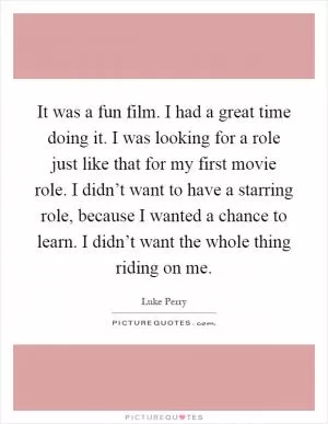 It was a fun film. I had a great time doing it. I was looking for a role just like that for my first movie role. I didn’t want to have a starring role, because I wanted a chance to learn. I didn’t want the whole thing riding on me Picture Quote #1