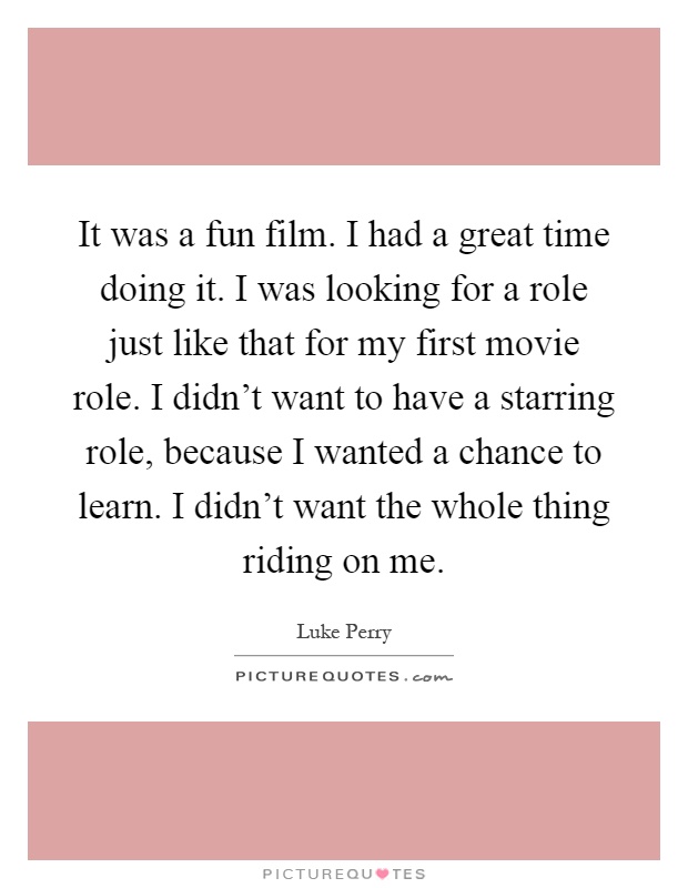 It was a fun film. I had a great time doing it. I was looking for a role just like that for my first movie role. I didn't want to have a starring role, because I wanted a chance to learn. I didn't want the whole thing riding on me Picture Quote #1