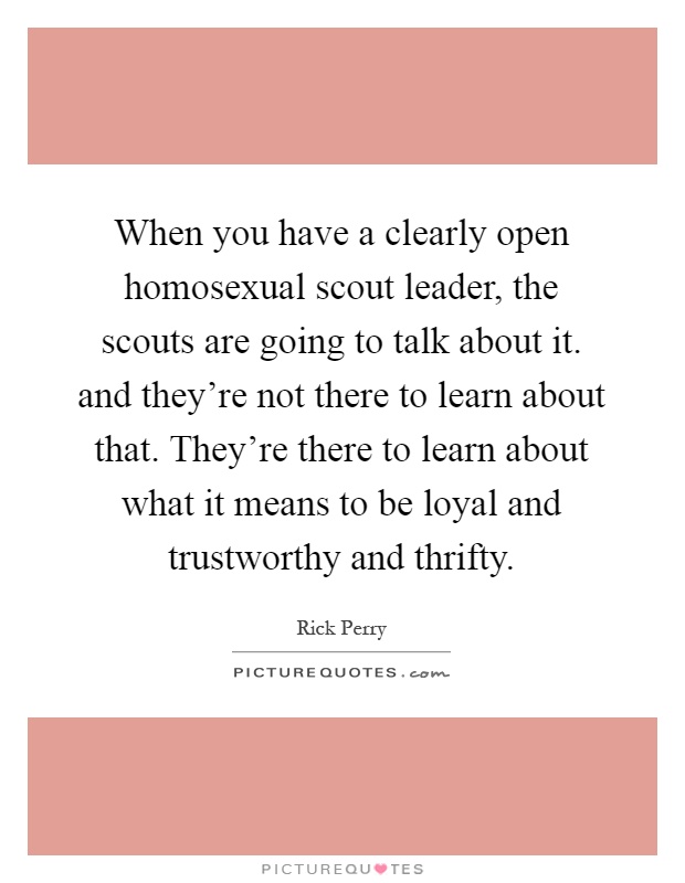 When you have a clearly open homosexual scout leader, the scouts are going to talk about it. and they're not there to learn about that. They're there to learn about what it means to be loyal and trustworthy and thrifty Picture Quote #1