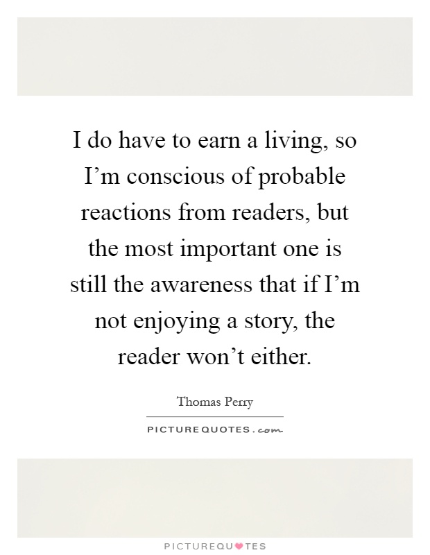 I do have to earn a living, so I'm conscious of probable reactions from readers, but the most important one is still the awareness that if I'm not enjoying a story, the reader won't either Picture Quote #1