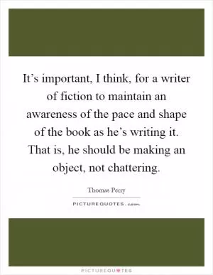 It’s important, I think, for a writer of fiction to maintain an awareness of the pace and shape of the book as he’s writing it. That is, he should be making an object, not chattering Picture Quote #1