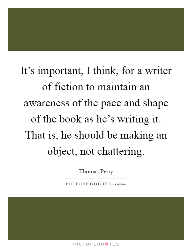 It's important, I think, for a writer of fiction to maintain an awareness of the pace and shape of the book as he's writing it. That is, he should be making an object, not chattering Picture Quote #1