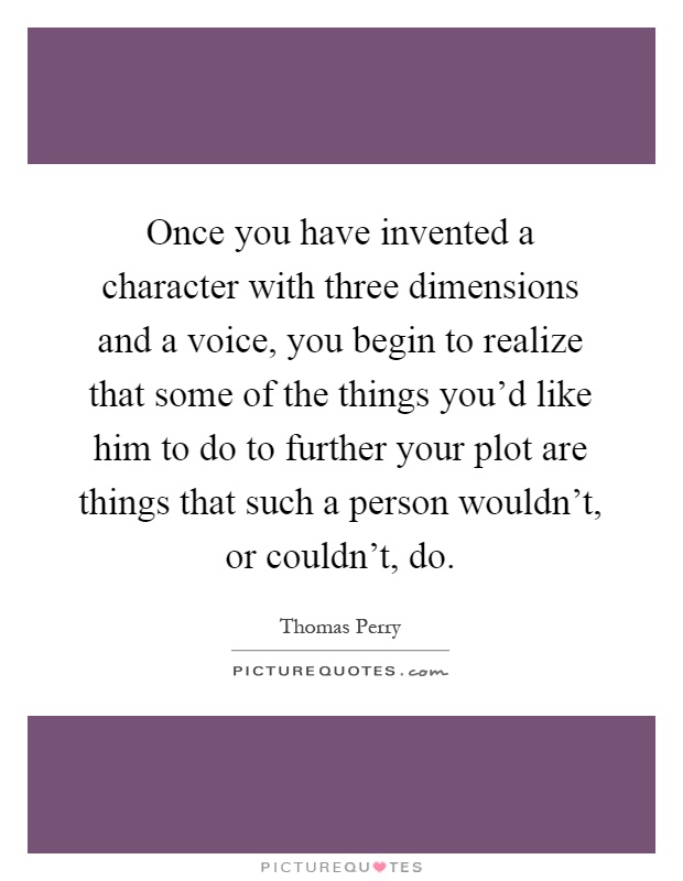 Once you have invented a character with three dimensions and a voice, you begin to realize that some of the things you'd like him to do to further your plot are things that such a person wouldn't, or couldn't, do Picture Quote #1