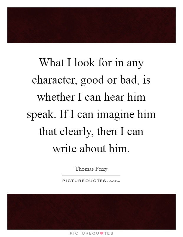 What I look for in any character, good or bad, is whether I can hear him speak. If I can imagine him that clearly, then I can write about him Picture Quote #1
