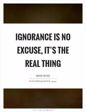 Ignorance is no excuse, it’s the real thing Picture Quote #1