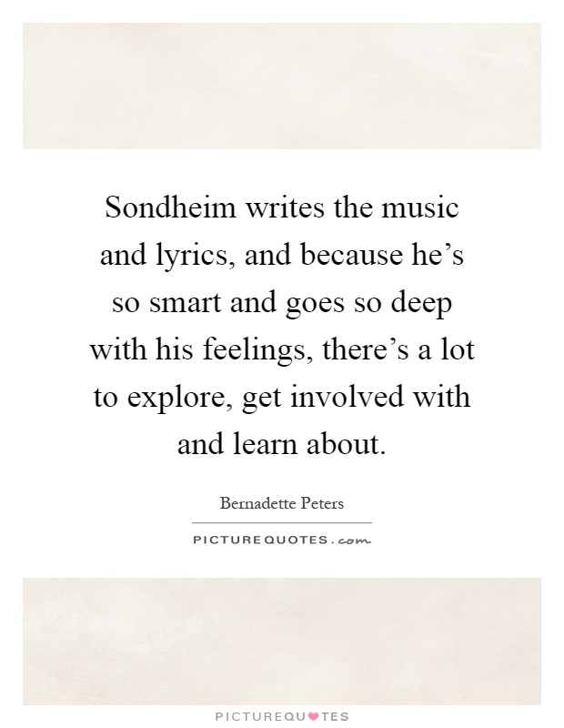 Sondheim writes the music and lyrics, and because he's so smart and goes so deep with his feelings, there's a lot to explore, get involved with and learn about Picture Quote #1