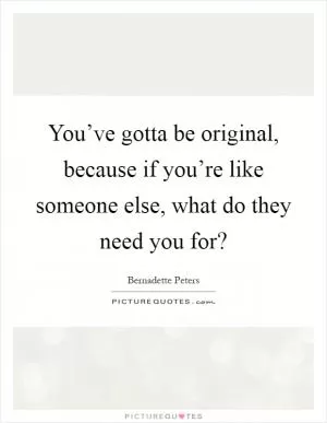 You’ve gotta be original, because if you’re like someone else, what do they need you for? Picture Quote #1