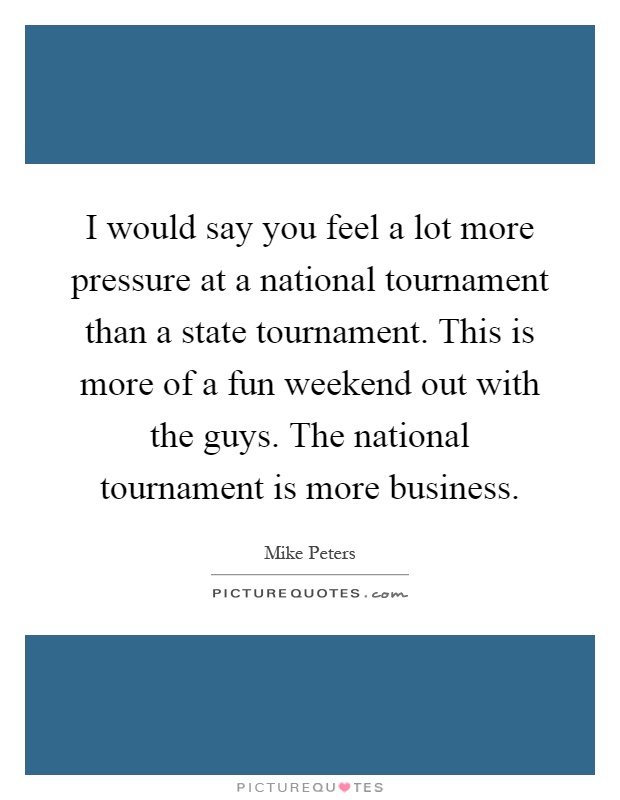 I would say you feel a lot more pressure at a national tournament than a state tournament. This is more of a fun weekend out with the guys. The national tournament is more business Picture Quote #1
