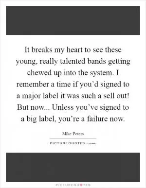It breaks my heart to see these young, really talented bands getting chewed up into the system. I remember a time if you’d signed to a major label it was such a sell out! But now... Unless you’ve signed to a big label, you’re a failure now Picture Quote #1
