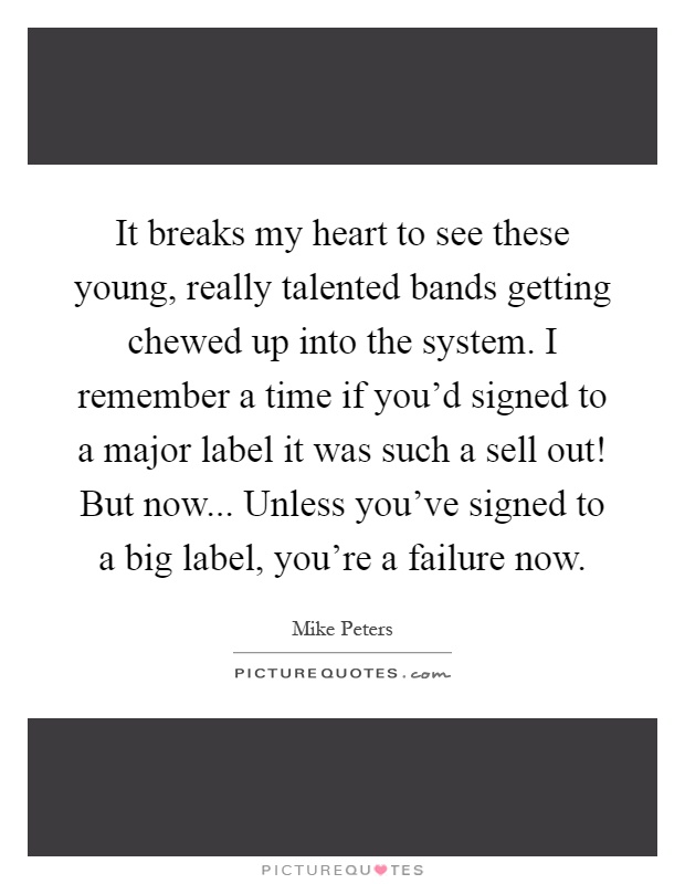 It breaks my heart to see these young, really talented bands getting chewed up into the system. I remember a time if you'd signed to a major label it was such a sell out! But now... Unless you've signed to a big label, you're a failure now Picture Quote #1