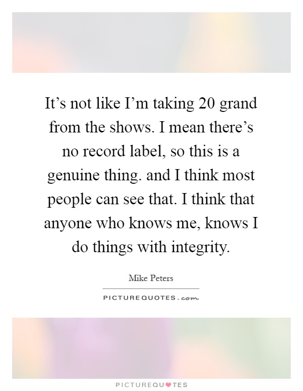 It's not like I'm taking 20 grand from the shows. I mean there's no record label, so this is a genuine thing. and I think most people can see that. I think that anyone who knows me, knows I do things with integrity Picture Quote #1