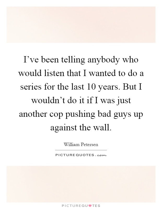 I've been telling anybody who would listen that I wanted to do a series for the last 10 years. But I wouldn't do it if I was just another cop pushing bad guys up against the wall Picture Quote #1