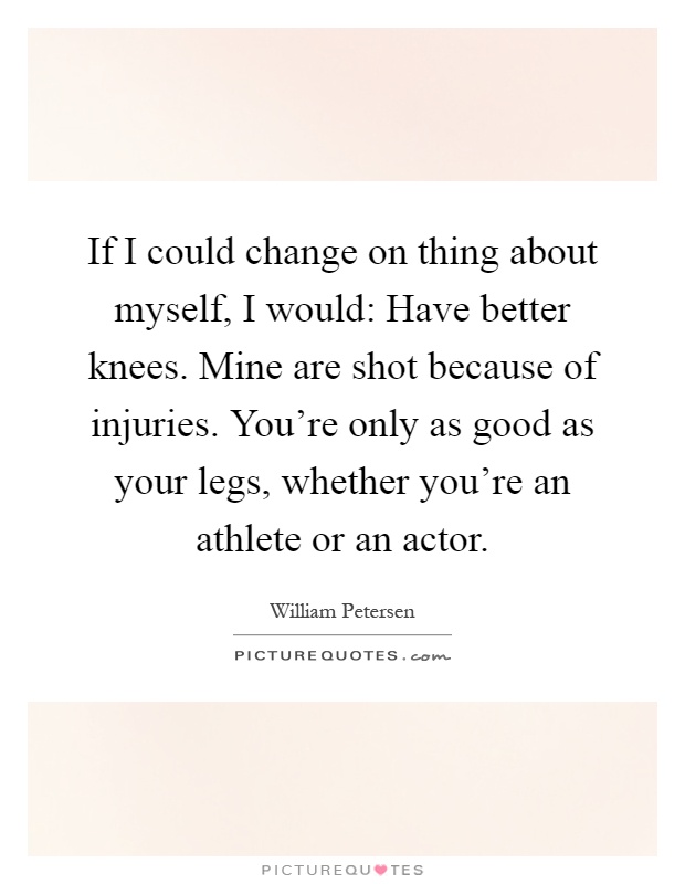 If I could change on thing about myself, I would: Have better knees. Mine are shot because of injuries. You're only as good as your legs, whether you're an athlete or an actor Picture Quote #1