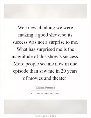We knew all along we were making a good show, so its success was not a surprise to me. What has surprised me is the magnitude of this show’s success. More people see me now in one episode than saw me in 20 years of movies and theater! Picture Quote #1