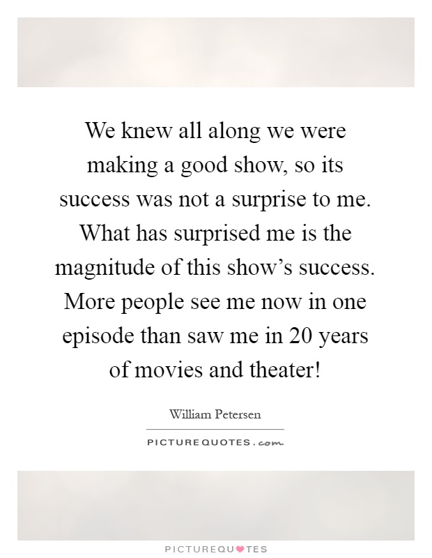 We knew all along we were making a good show, so its success was not a surprise to me. What has surprised me is the magnitude of this show's success. More people see me now in one episode than saw me in 20 years of movies and theater! Picture Quote #1