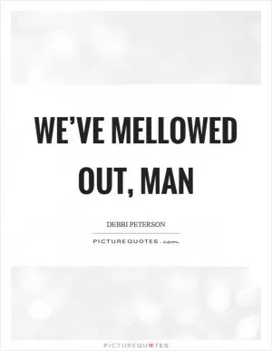 We’ve mellowed out, man Picture Quote #1