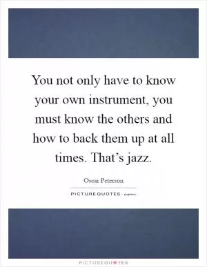 You not only have to know your own instrument, you must know the others and how to back them up at all times. That’s jazz Picture Quote #1